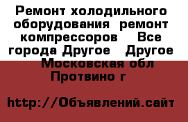 Ремонт холодильного оборудования, ремонт компрессоров. - Все города Другое » Другое   . Московская обл.,Протвино г.